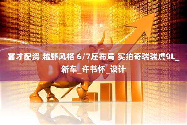 富才配资 越野风格 6/7座布局 实拍奇瑞瑞虎9L_新车_许书怀_设计