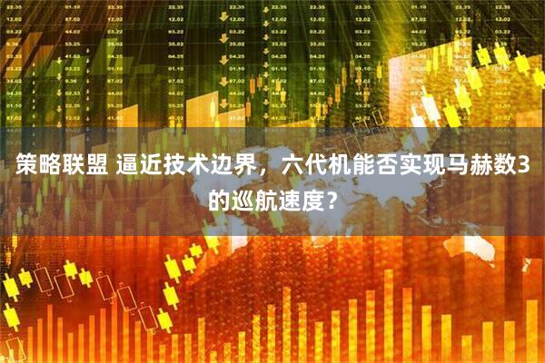 策略联盟 逼近技术边界，六代机能否实现马赫数3的巡航速度？
