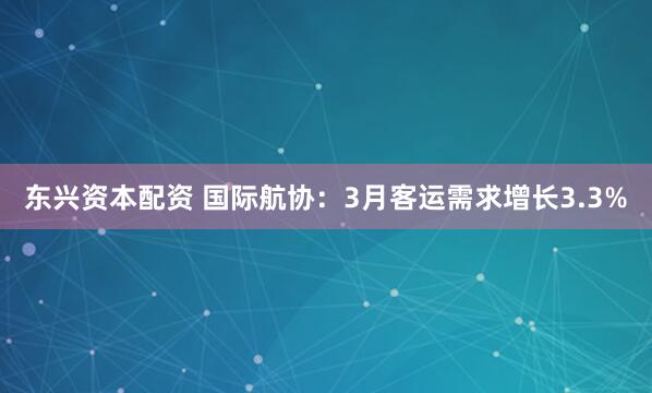 东兴资本配资 国际航协：3月客运需求增长3.3%