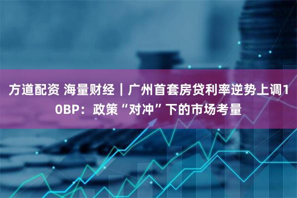 方道配资 海量财经｜广州首套房贷利率逆势上调10BP：政策“对冲”下的市场考量