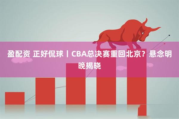 盈配资 正好侃球丨CBA总决赛重回北京？悬念明晚揭晓
