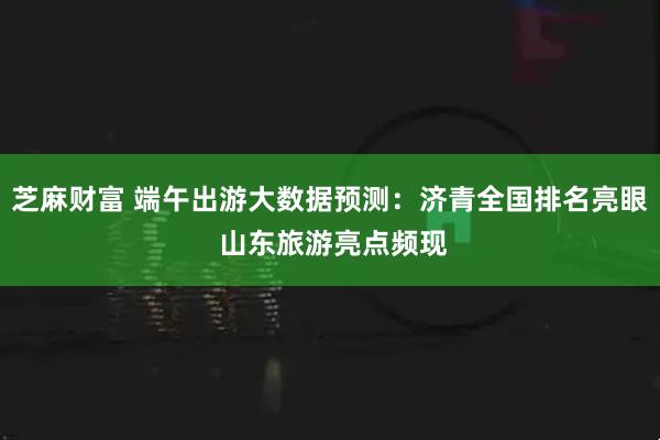 芝麻财富 端午出游大数据预测：济青全国排名亮眼 山东旅游亮点频现