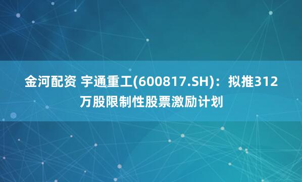 金河配资 宇通重工(600817.SH)：拟推312万股限制性股票激励计划
