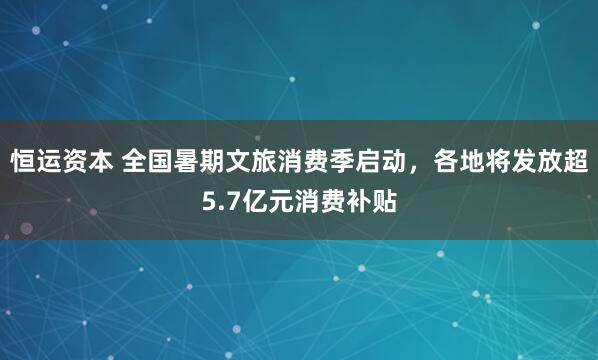 恒运资本 全国暑期文旅消费季启动，各地将发放超5.7亿元消费补贴