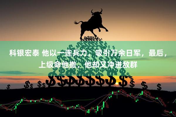 科银宏泰 他以一连兵力，吸引万余日军，最后，上级命他撤，他却又冲进敌群