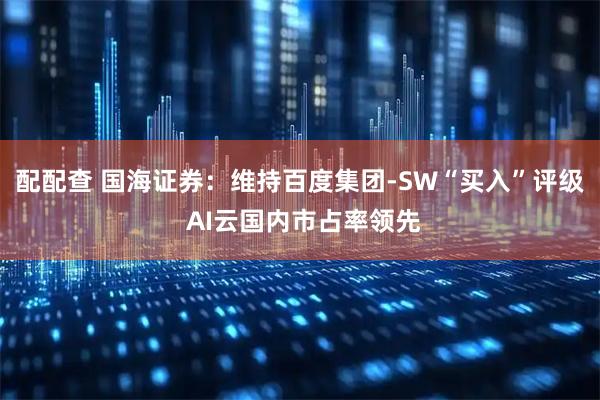 配配查 国海证券：维持百度集团-SW“买入”评级 AI云国内市占率领先