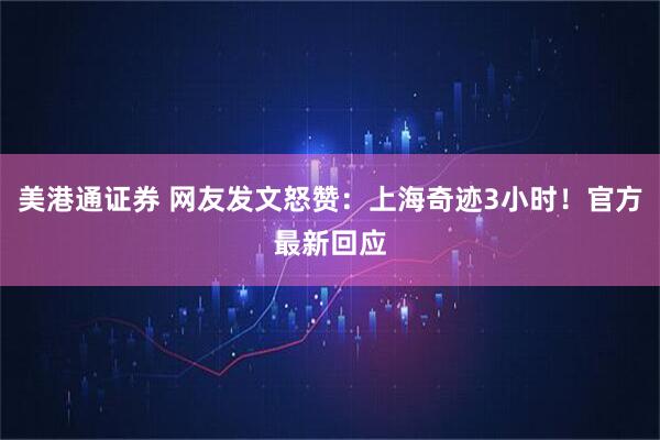 美港通证券 网友发文怒赞：上海奇迹3小时！官方最新回应