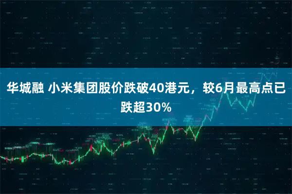 华城融 小米集团股价跌破40港元，较6月最高点已跌超30%