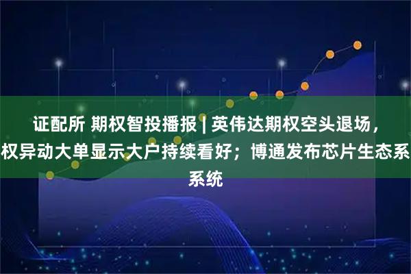 证配所 期权智投播报 | 英伟达期权空头退场，期权异动大单显示大户持续看好；博通发布芯片生态系统