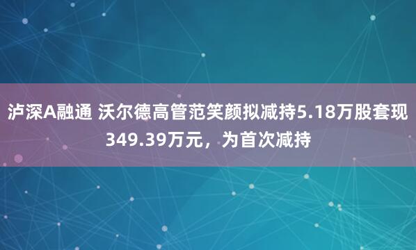 泸深A融通 沃尔德高管范笑颜拟减持5.18万股套现349.39万元，为首次减持
