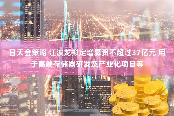 日天金策略 江波龙拟定增募资不超过37亿元 用于高端存储器研发及产业化项目等