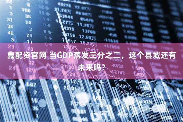 鑫配资官网 当GDP蒸发三分之二，这个县城还有未来吗？