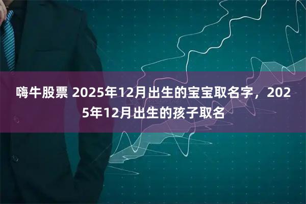 嗨牛股票 2025年12月出生的宝宝取名字，2025年12月出生的孩子取名