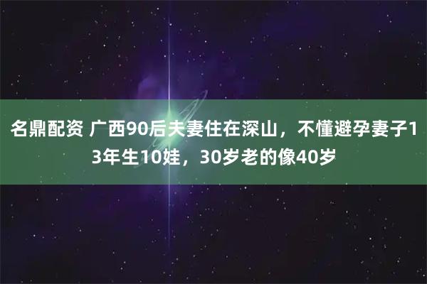 名鼎配资 广西90后夫妻住在深山，不懂避孕妻子13年生10娃，30岁老的像40岁