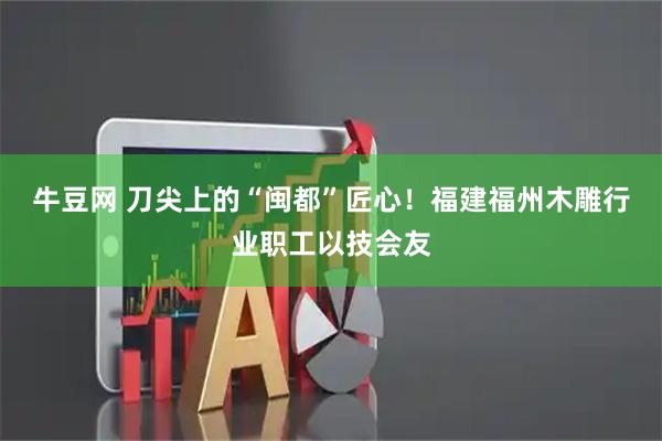 牛豆网 刀尖上的“闽都”匠心！福建福州木雕行业职工以技会友