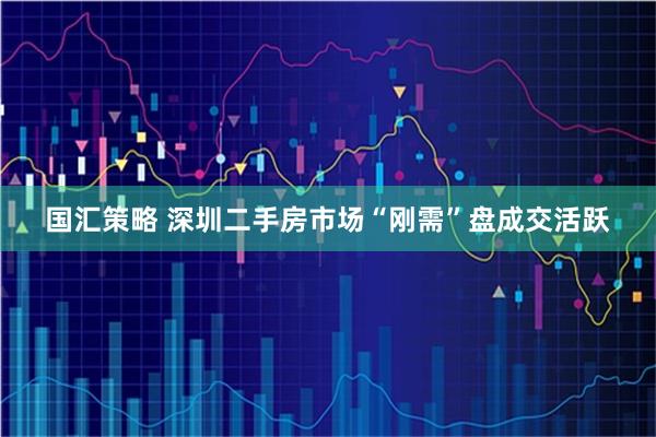 国汇策略 深圳二手房市场“刚需”盘成交活跃