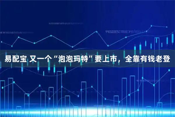 易配宝 又一个“泡泡玛特”要上市，全靠有钱老登