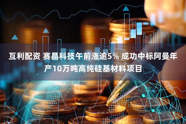 互利配资 赛晶科技午前涨逾5% 成功中标阿曼年产10万吨高纯硅基材料项目