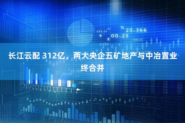 长江云配 312亿，两大央企五矿地产与中冶置业终合并