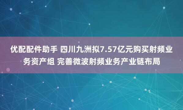 优配配件助手 四川九洲拟7.57亿元购买射频业务资产组 完善微波射频业务产业链布局