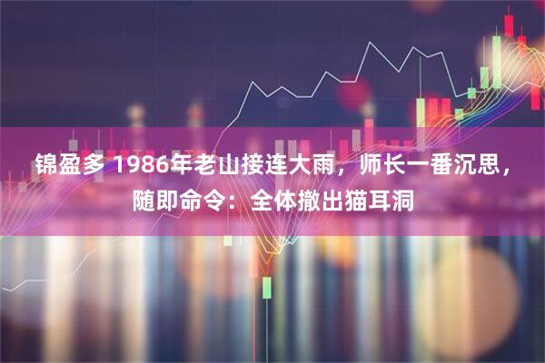 锦盈多 1986年老山接连大雨，师长一番沉思，随即命令：全体撤出猫耳洞