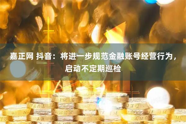 嘉正网 抖音：将进一步规范金融账号经营行为，启动不定期巡检