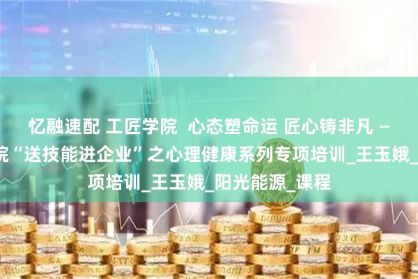 忆融速配 工匠学院  心态塑命运 匠心铸非凡 —— 锦州工匠学院“送技能进企业”之心理健康系列专项培训_王玉娥_阳光能源_课程