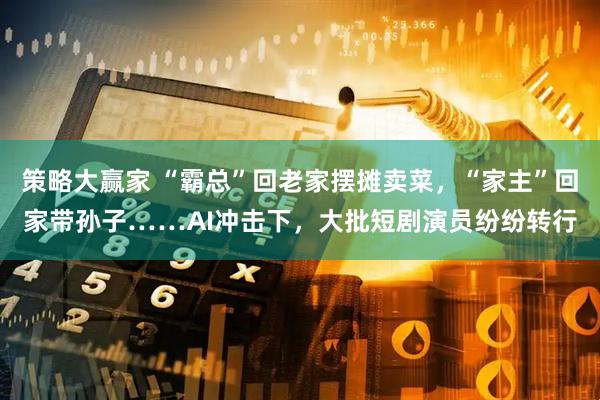 策略大赢家 “霸总”回老家摆摊卖菜，“家主”回家带孙子……AI冲击下，大批短剧演员纷纷转行